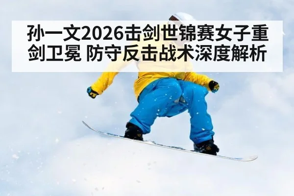 孙一文2026击剑世锦赛女子重剑卫冕 防守反击战术深度解析