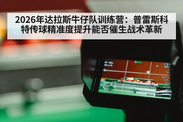 2026年达拉斯牛仔队训练营：普雷斯科特传球精准度提升能否催生战术革新