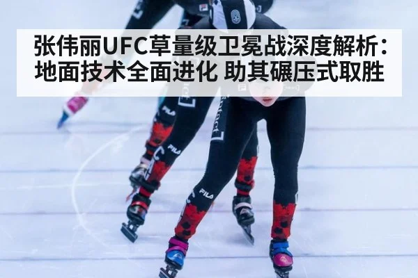 张伟丽UFC草量级卫冕战深度解析：地面技术全面进化 助其碾压式取胜